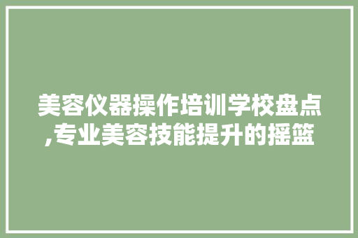 美容仪器操作培训学校盘点,专业美容技能提升的摇篮 美体修身