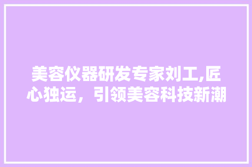 美容仪器研发专家刘工,匠心独运，引领美容科技新潮流
