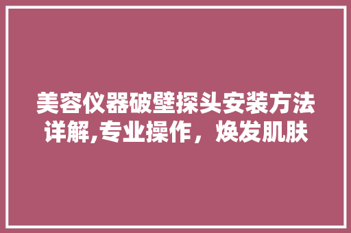 美容仪器破壁探头安装方法详解,专业操作，焕发肌肤活力