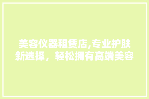 美容仪器租赁店,专业护肤新选择，轻松拥有高端美容体验