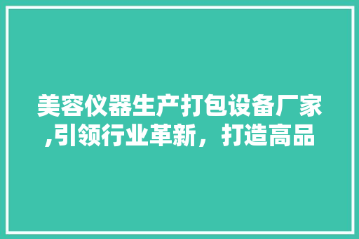美容仪器生产打包设备厂家,引领行业革新，打造高品质包装解决方法 综合便民