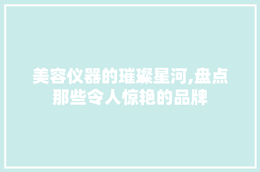 美容仪器的璀璨星河,盘点那些令人惊艳的品牌 综合便民