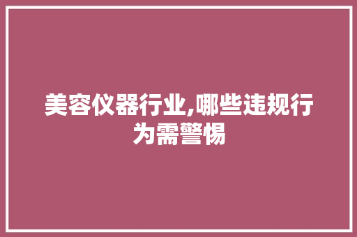 美容仪器行业,哪些违规行为需警惕 综合便民
