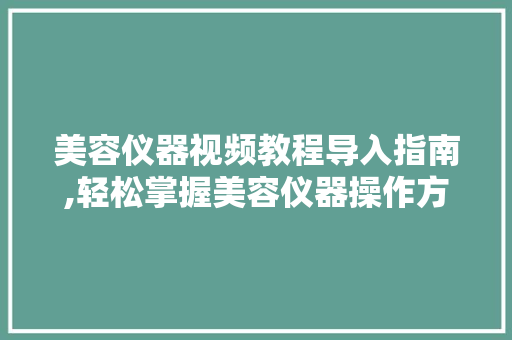 美容仪器视频教程导入指南,轻松掌握美容仪器操作方法