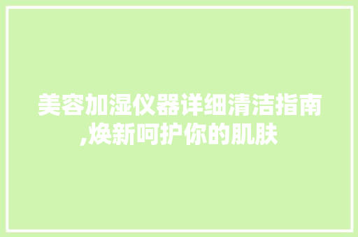 美容加湿仪器详细清洁指南,焕新呵护你的肌肤