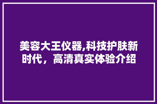 美容大王仪器,科技护肤新时代，高清真实体验介绍 综合便民