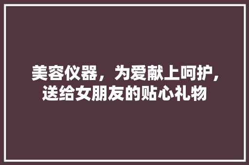 美容仪器，为爱献上呵护,送给女朋友的贴心礼物