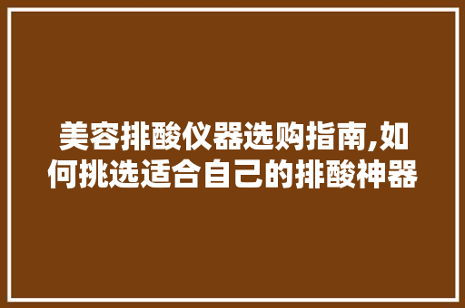 美容排酸仪器选购指南,如何挑选适合自己的排酸神器