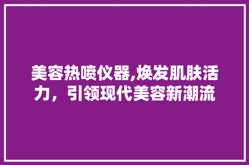 美容热喷仪器,焕发肌肤活力，引领现代美容新潮流 综合便民