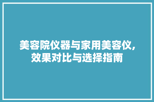 美容院仪器与家用美容仪,效果对比与选择指南