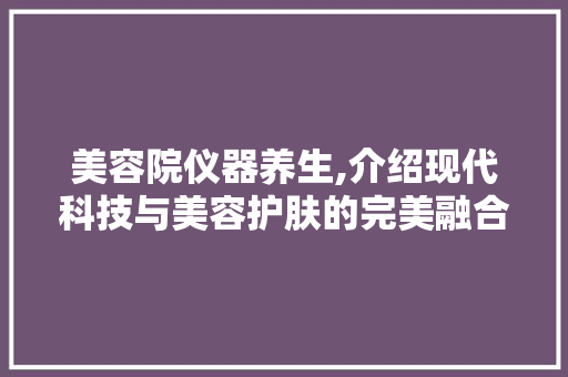 美容院仪器养生,介绍现代科技与美容护肤的完美融合