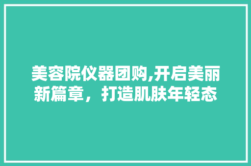 美容院仪器团购,开启美丽新篇章，打造肌肤年轻态