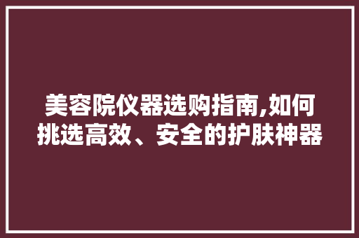美容院仪器选购指南,如何挑选高效、安全的护肤神器 婚姻情感