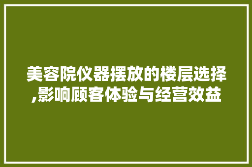 美容院仪器摆放的楼层选择,影响顾客体验与经营效益的关键因素 婚姻情感