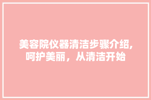 美容院仪器清洁步骤介绍,呵护美丽，从清洁开始 综合便民