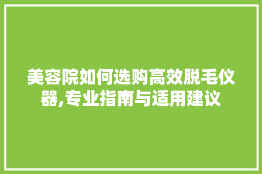 美容院如何选购高效脱毛仪器,专业指南与适用建议
