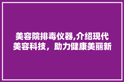 美容院排毒仪器,介绍现代美容科技，助力健康美丽新篇章 婚姻情感