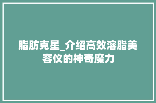 脂肪克星_介绍高效溶脂美容仪的神奇魔力 综合便民