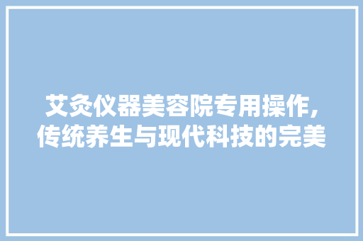 艾灸仪器美容院专用操作,传统养生与现代科技的完美融合