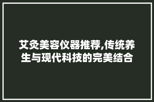 艾灸美容仪器推荐,传统养生与现代科技的完美结合 婚姻情感