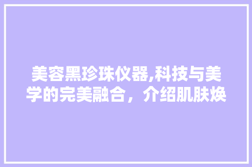美容黑珍珠仪器,科技与美学的完美融合，介绍肌肤焕发光彩的秘密 饮食大全