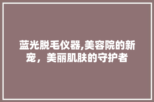 蓝光脱毛仪器,美容院的新宠，美丽肌肤的守护者