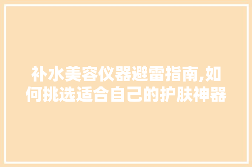 补水美容仪器避雷指南,如何挑选适合自己的护肤神器