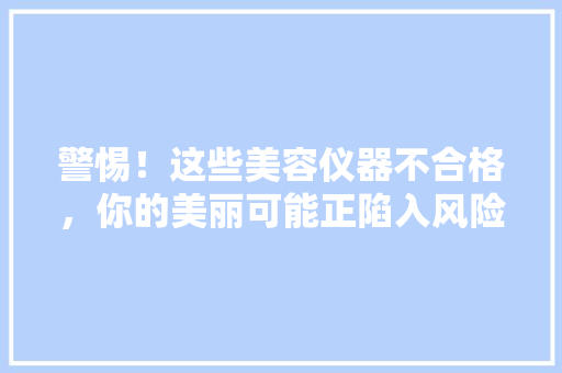 警惕！这些美容仪器不合格，你的美丽可能正陷入风险！ 美体修身