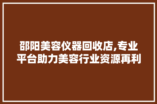 邵阳美容仪器回收店,专业平台助力美容行业资源再利用