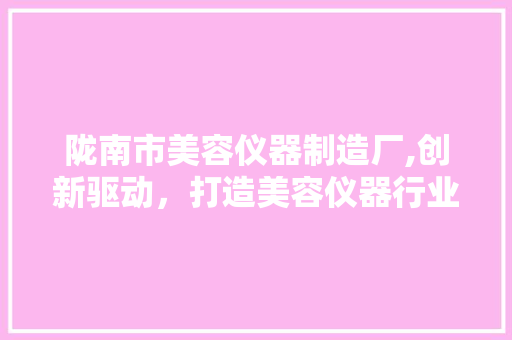 陇南市美容仪器制造厂,创新驱动，打造美容仪器行业领军品牌