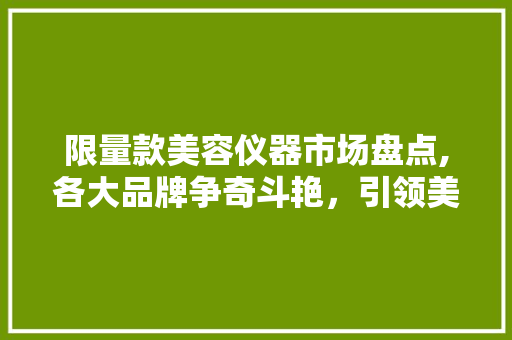 限量款美容仪器市场盘点,各大品牌争奇斗艳，引领美容潮流