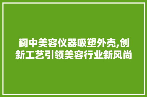 阆中美容仪器吸塑外壳,创新工艺引领美容行业新风尚