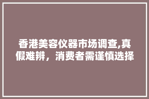 香港美容仪器市场调查,真假难辨，消费者需谨慎选择 婚姻情感