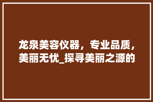龙泉美容仪器，专业品质，美丽无忧_探寻美丽之源的电话咨询体验 婚姻情感