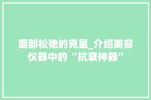 面部松弛的克星_介绍美容仪器中的“抗衰神器”