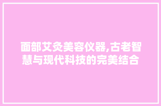 面部艾灸美容仪器,古老智慧与现代科技的完美结合 婚姻情感