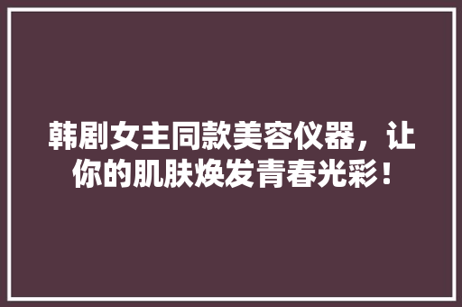 韩剧女主同款美容仪器，让你的肌肤焕发青春光彩！ 母婴育儿