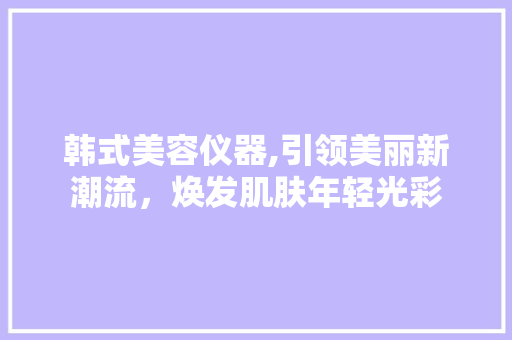 韩式美容仪器,引领美丽新潮流，焕发肌肤年轻光彩