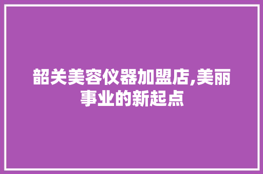 韶关美容仪器加盟店,美丽事业的新起点