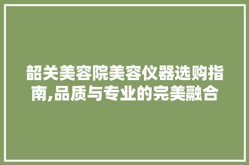韶关美容院美容仪器选购指南,品质与专业的完美融合 美体修身