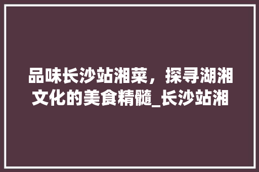 品味长沙站湘菜，探寻湖湘文化的美食精髓_长沙站湘菜 饮食大全
