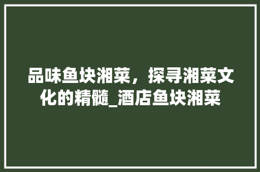 品味鱼块湘菜，探寻湘菜文化的精髓_酒店鱼块湘菜 饮食大全