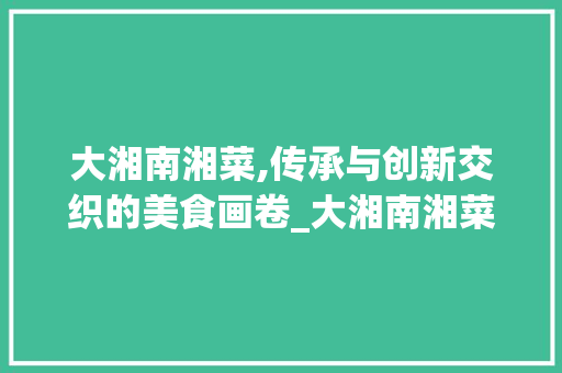 大湘南湘菜,传承与创新交织的美食画卷_大湘南湘菜 饮食大全 大湘南湘菜,传承与创新交织的美食画卷_大湘南湘菜 饮食大全