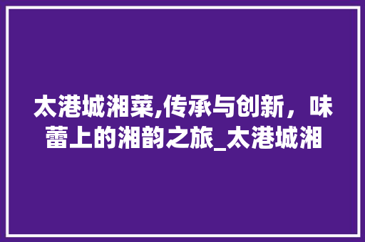 太港城湘菜,传承与创新，味蕾上的湘韵之旅_太港城湘菜 饮食大全
