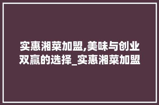 实惠湘菜加盟,美味与创业双赢的选择_实惠湘菜加盟 饮食大全