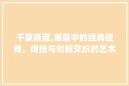 干菜蒸蛋,湘菜中的经典佳肴，传统与创新交织的艺术_干菜蒸蛋湘菜 饮食大全