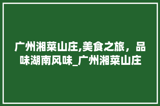 广州湘菜山庄,美食之旅，品味湖南风味_广州湘菜山庄 饮食大全