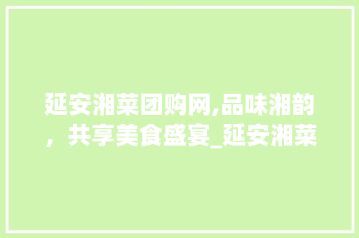 延安湘菜团购网,品味湘韵，共享美食盛宴_延安湘菜团购网 饮食大全