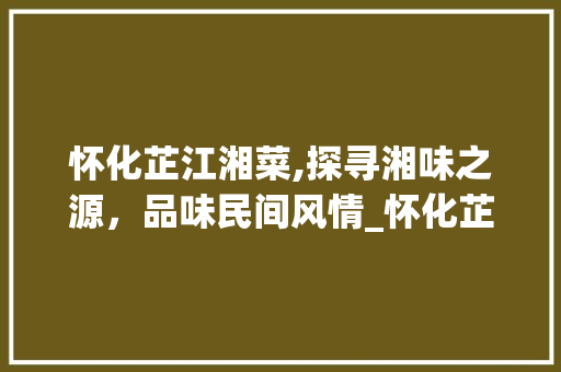 怀化芷江湘菜,探寻湘味之源，品味民间风情_怀化芷江湘菜 饮食大全