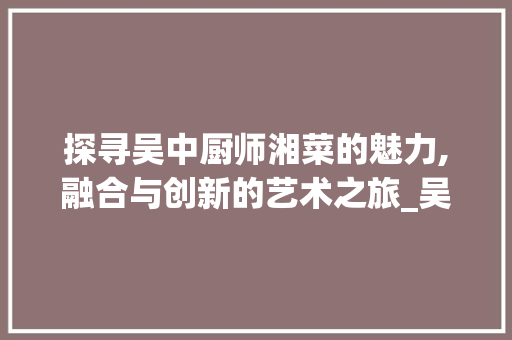 探寻吴中厨师湘菜的魅力,融合与创新的艺术之旅_吴中厨师湘菜 饮食大全